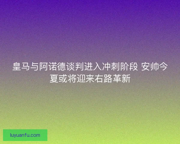 皇马与阿诺德谈判进入冲刺阶段 安帅今夏或将迎来右路革新