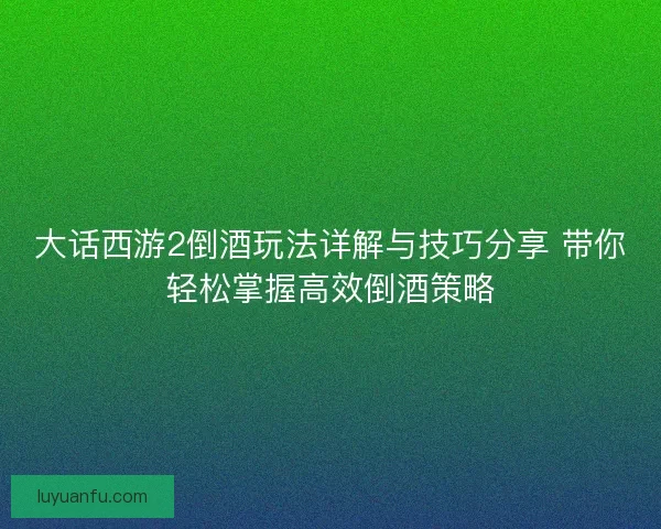 大话西游2倒酒玩法详解与技巧分享 带你轻松掌握高效倒酒策略