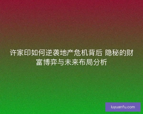 许家印如何逆袭地产危机背后 隐秘的财富博弈与未来布局分析