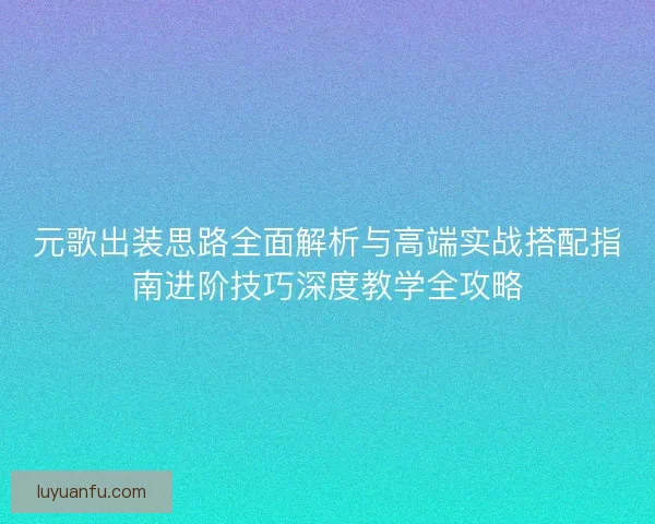 元歌出装思路全面解析与高端实战搭配指南进阶技巧深度教学全攻略