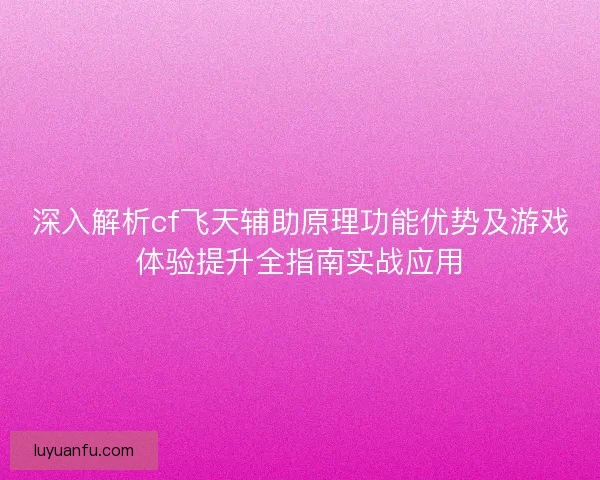深入解析cf飞天辅助原理功能优势及游戏体验提升全指南实战应用
