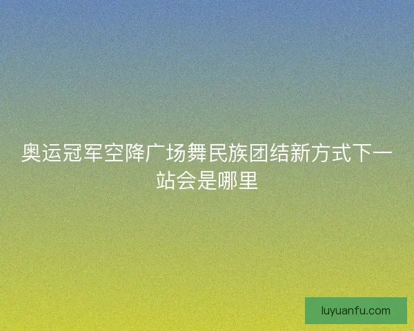 奥运冠军空降广场舞民族团结新方式下一站会是哪里