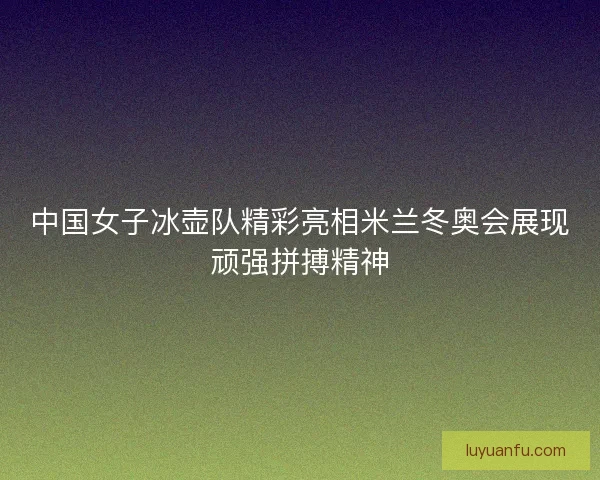 中国女子冰壶队精彩亮相米兰冬奥会展现顽强拼搏精神