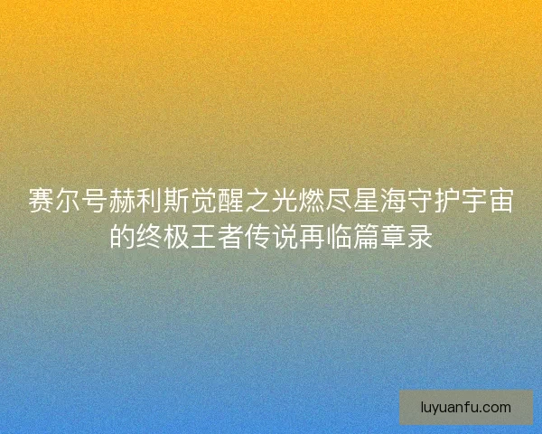 赛尔号赫利斯觉醒之光燃尽星海守护宇宙的终极王者传说再临篇章录
