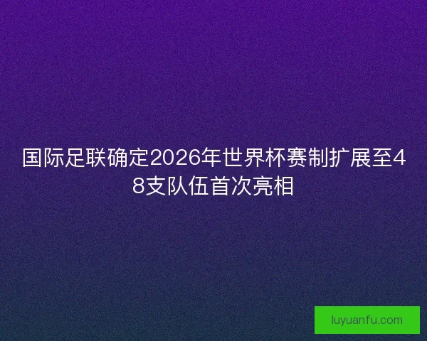 国际足联确定2026年世界杯赛制扩展至48支队伍首次亮相