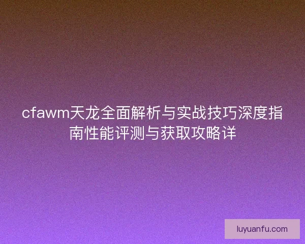cfawm天龙全面解析与实战技巧深度指南性能评测与获取攻略详