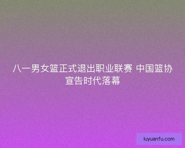 八一男女篮正式退出职业联赛 中国篮协宣告时代落幕