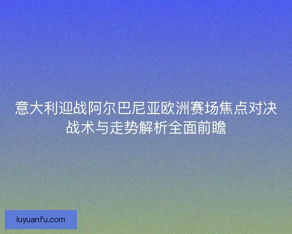 意大利迎战阿尔巴尼亚欧洲赛场焦点对决战术与走势解析全面前瞻