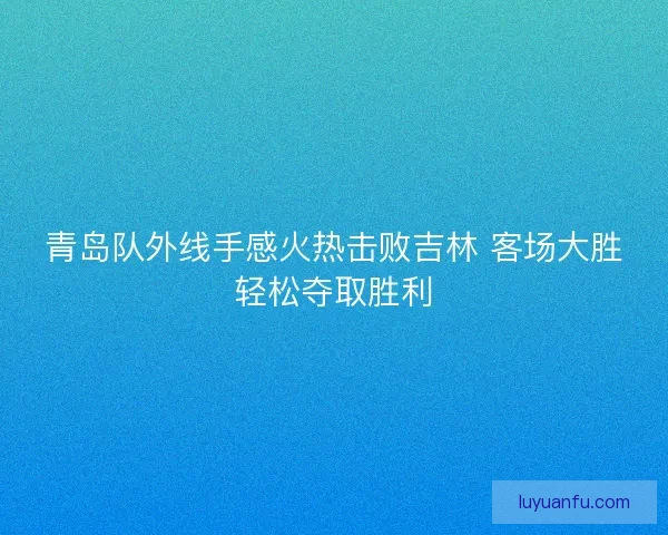 青岛队外线手感火热击败吉林 客场大胜轻松夺取胜利