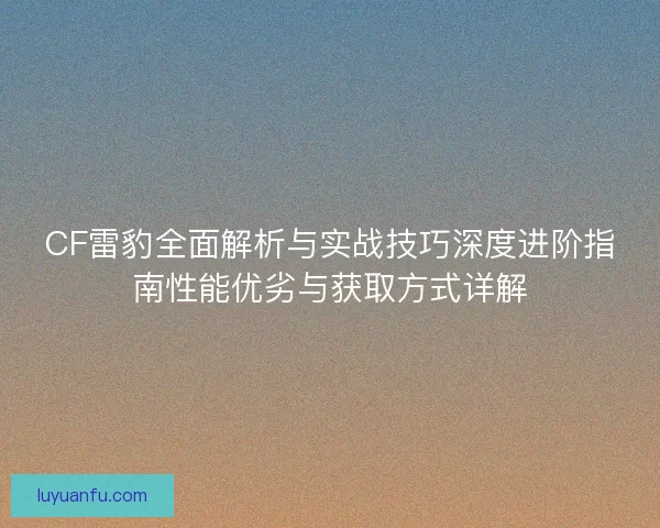 CF雷豹全面解析与实战技巧深度进阶指南性能优劣与获取方式详解