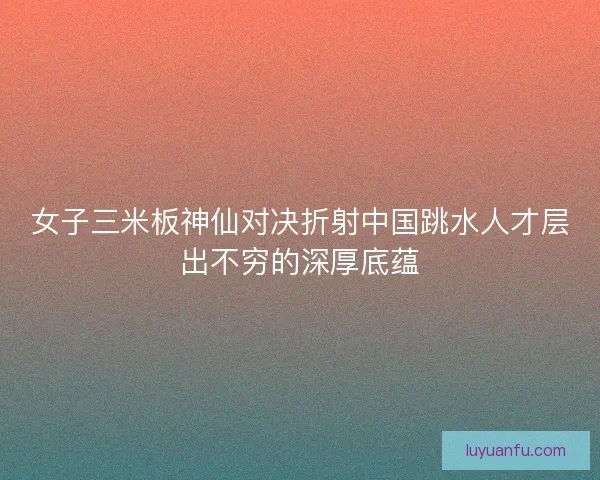 女子三米板神仙对决折射中国跳水人才层出不穷的深厚底蕴