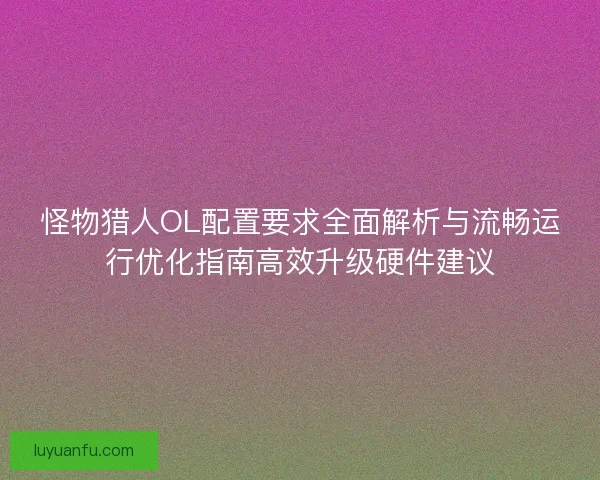 怪物猎人OL配置要求全面解析与流畅运行优化指南高效升级硬件建议