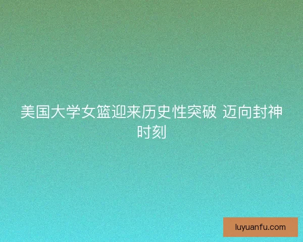 美国大学女篮迎来历史性突破 迈向封神时刻
