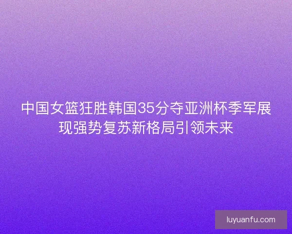 中国女篮狂胜韩国35分夺亚洲杯季军展现强势复苏新格局引领未来