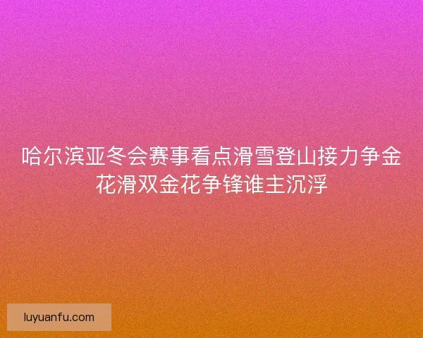 哈尔滨亚冬会赛事看点滑雪登山接力争金花滑双金花争锋谁主沉浮