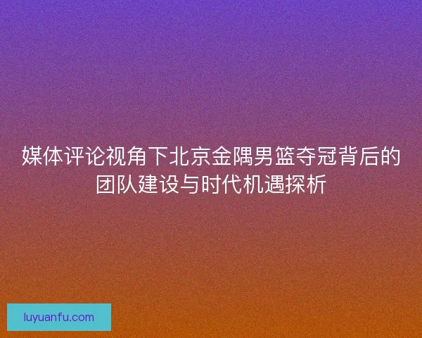媒体评论视角下北京金隅男篮夺冠背后的团队建设与时代机遇探析