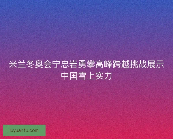 米兰冬奥会宁忠岩勇攀高峰跨越挑战展示中国雪上实力