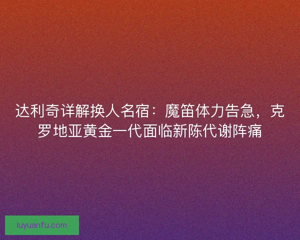 达利奇详解换人名宿：魔笛体力告急，克罗地亚黄金一代面临新陈代谢阵痛