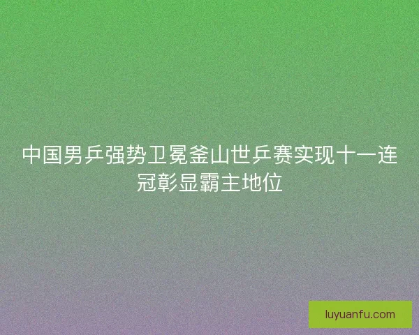 中国男乒强势卫冕釜山世乒赛实现十一连冠彰显霸主地位