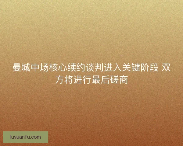 曼城中场核心续约谈判进入关键阶段 双方将进行最后磋商