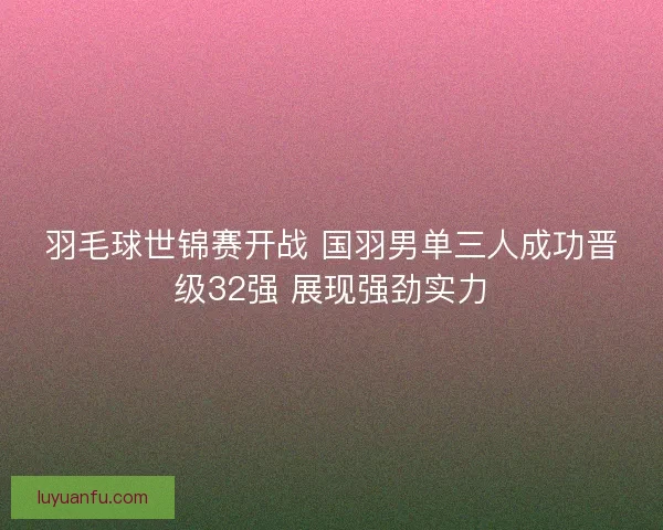 羽毛球世锦赛开战 国羽男单三人成功晋级32强 展现强劲实力