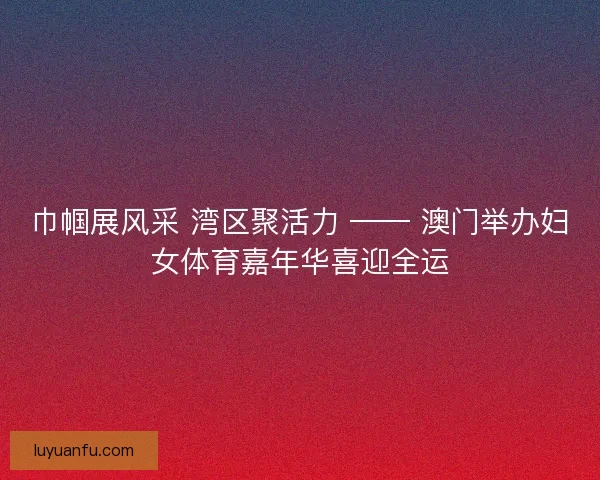 巾帼展风采 湾区聚活力 —— 澳门举办妇女体育嘉年华喜迎全运