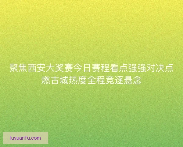 聚焦西安大奖赛今日赛程看点强强对决点燃古城热度全程竞逐悬念