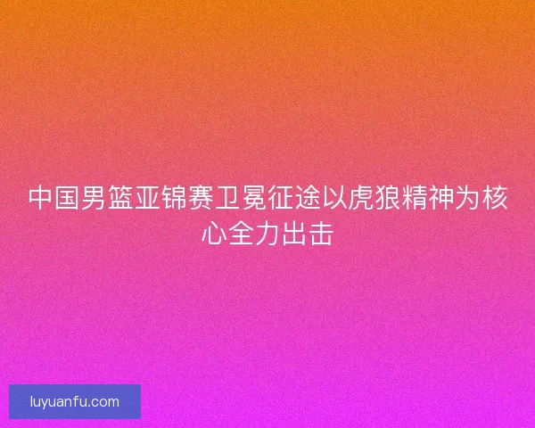 中国男篮亚锦赛卫冕征途以虎狼精神为核心全力出击