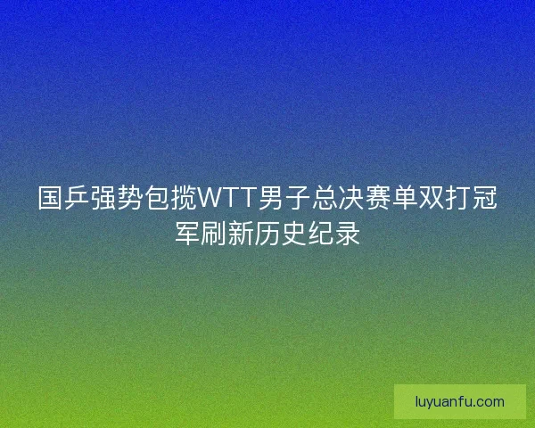 国乒强势包揽WTT男子总决赛单双打冠军刷新历史纪录