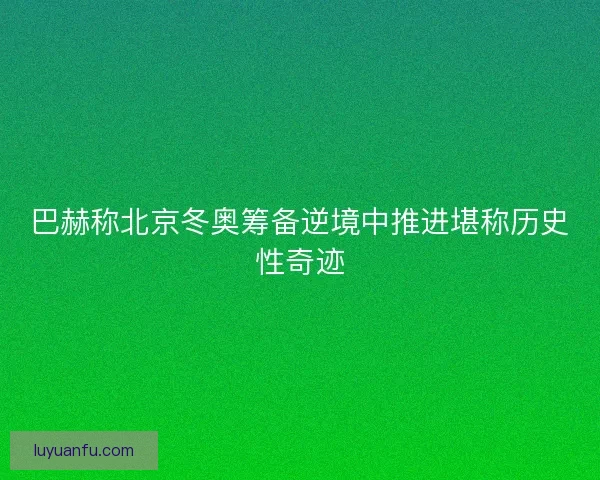 巴赫称北京冬奥筹备逆境中推进堪称历史性奇迹