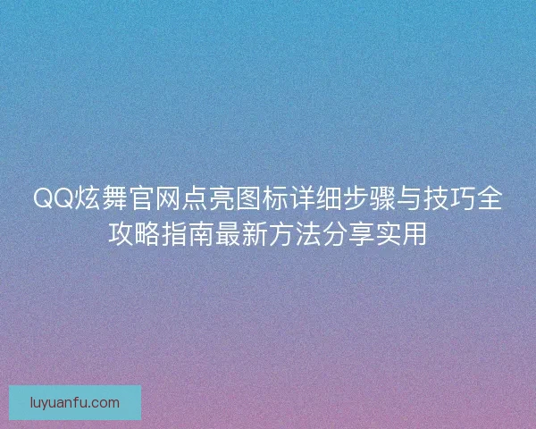 QQ炫舞官网点亮图标详细步骤与技巧全攻略指南最新方法分享实用