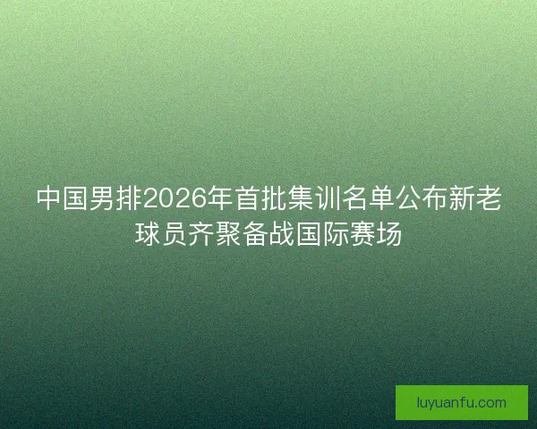 中国男排2026年首批集训名单公布新老球员齐聚备战国际赛场
