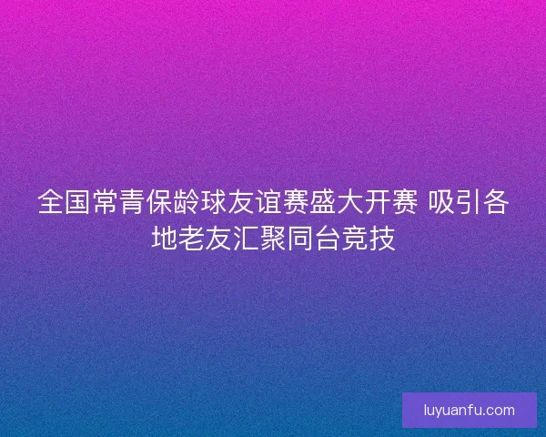全国常青保龄球友谊赛盛大开赛 吸引各地老友汇聚同台竞技