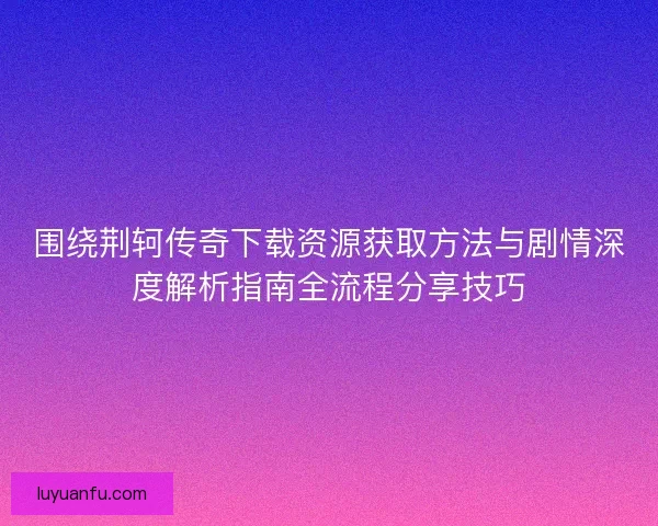 围绕荆轲传奇下载资源获取方法与剧情深度解析指南全流程分享技巧