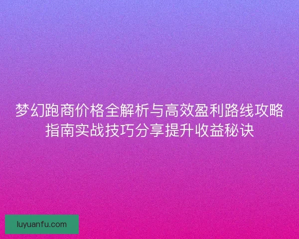 梦幻跑商价格全解析与高效盈利路线攻略指南实战技巧分享提升收益秘诀