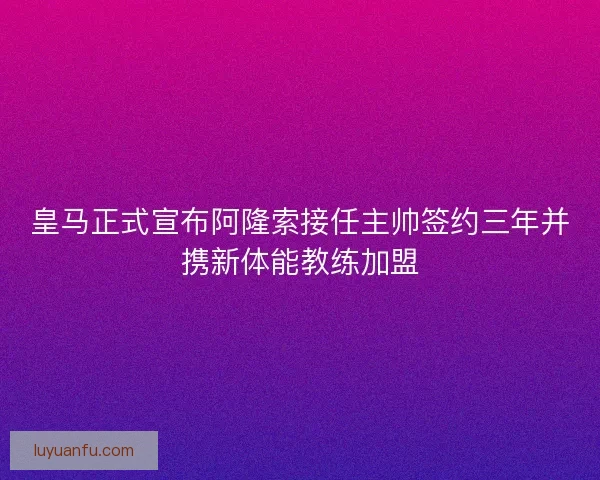 皇马正式宣布阿隆索接任主帅签约三年并携新体能教练加盟