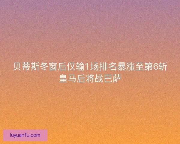 贝蒂斯冬窗后仅输1场排名暴涨至第6斩皇马后将战巴萨