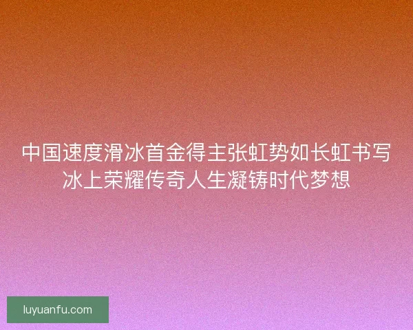 中国速度滑冰首金得主张虹势如长虹书写冰上荣耀传奇人生凝铸时代梦想