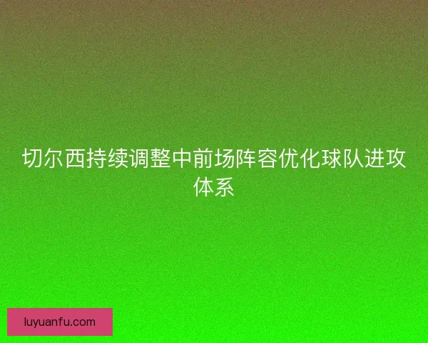 切尔西持续调整中前场阵容优化球队进攻体系