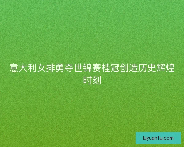意大利女排勇夺世锦赛桂冠创造历史辉煌时刻