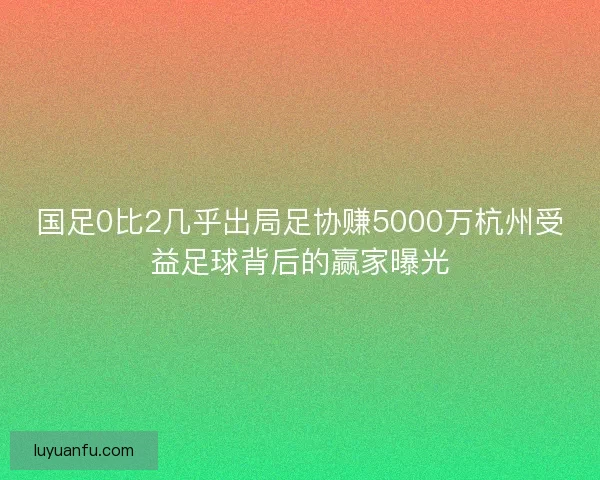 国足0比2几乎出局足协赚5000万杭州受益足球背后的赢家曝光