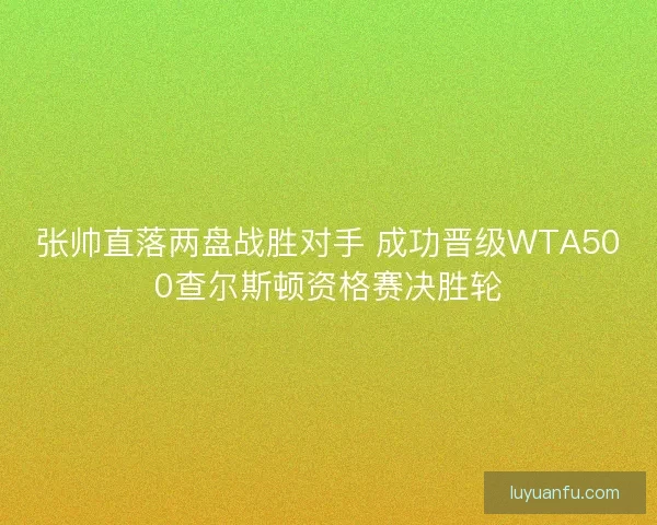 张帅直落两盘战胜对手 成功晋级WTA500查尔斯顿资格赛决胜轮